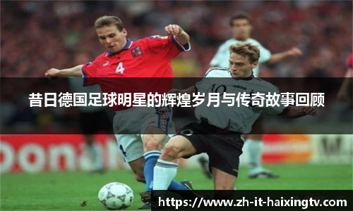 昔日德国足球明星的辉煌岁月与传奇故事回顾