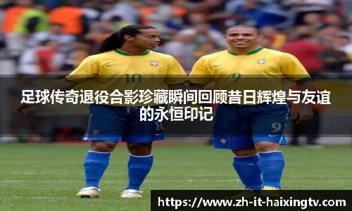 足球传奇退役合影珍藏瞬间回顾昔日辉煌与友谊的永恒印记